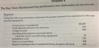 ### Problem 4

The Bay View Restaurant has purchased a new dishwasher for its own use.

#### Required:

Using the following information, determine the proper amount to be capitalized in the asset account Equipment.

- **Invoice price of equipment**: $8,000
- **Cash discount allowed: 2% of invoice**: $160
- **Freight-in paid**: $300
- **Speeding ticket given to our truck driver while the driver was delivering equipment**: $25
- **Installation costs**: $150
- **Sales tax on purchase**: $308
- **Repair of damages due to equipment being dropped off truck**: $200

### Explanation:

To determine the amount to be capitalized, you should consider all necessary expenditures to acquire the asset and prepare it for its intended use. This typically includes the invoice price, minus any discounts, plus freight-in, installation, and sales taxes. Incidental costs like speeding tickets or repairs from mishandling are usually expensed as incurred and not capitalized.