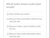 Why do meteor showers usually repeat
annually?
O None of these are correct.
O Because most comet debris orbits the Sun
once per year.
Because it takes a year for Earth to orbit
the Sun.
O Because most comets shed debris about
once per year.
