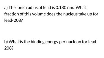 **Problem Set on Lead-208**

**a) Ionic Radius and Nuclear Volume of Lead**

- The ionic radius of lead is given as 0.180 nm. Determine what fraction of this volume is occupied by the nucleus for lead-208.

**b) Binding Energy for Lead**

- Calculate the binding energy per nucleon for lead-208.

**Instructions:**
To solve these questions, you may need to use formulas related to atomic and nuclear physics, such as volume calculations for spheres and equations for binding energy. Ensure you understand the concepts of atomic size and the energy principles related to nuclear stability.