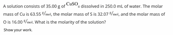 CuSO
A solution consists of 35.00 g of
4 dissolved in 250.0 mL of water. The molar
mass of Cu is 63.55 %/mol, the molar mass of S is 32.07 %/mol, and the molar mass of
O is 16.00 %/mol. What is the molarity of the solution?
Show your work.