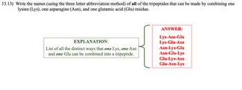 13.13) Write the names (using the three letter abbreviation method) of all of the tripeptides that can be made by combining one
lysine (Lys), one asparagine (Asn), and one glutamic acid (Glu) residue.
EXPLANATION:
List of all the distinct ways that one Lys, one Asn
and one Glu can be combined into a tripeptide.
ANSWER:
Lys-Asn-Glu
Lys-Glu-Asn
Asn-Lys-Glu
Asn-Glu-Lys
Glu-Lys-Asn
Glu-Asn-Lys