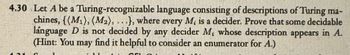 4.30 Let A be a Turing-recognizable language consisting of descriptions of Turing ma-
chines, ((M1), (M2), ...), where every M, is a decider. Prove that some decidable
language D is not decided by any decider M, whose description appears in A.
(Hint: You may find it helpful to consider an enumerator for A.)