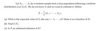 Let X₁,..., X₁ be a random sample from a large population following a uniform
distribution over [0, K]. We do not know K and we want to estimate it. Define
1
x = -=- (X₁
X
+
+ Xn),
n
(a) What is the expected value of X; (for any i = 1,...,n)? (State it as a function of K)
(b) Find E(X).
(c) Is X an unbiased estimator of K?