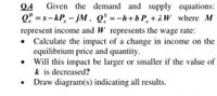 Given the demand and supply equations:
2" = s – kP, - jM, Q̟ =-h+b P, + 2 W where M
represent income and W represents the wage rate:
• Calculate the impact of a change in income on the
equilibrium price and quantity.
• Will this impact be larger or smaller if the value of
k is decreased?
Draw diagram(s) indicating all results.
Q.4
