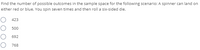 Find the number of possible outcomes in the sample space for the following scenario: A spinner can land on
either red or blue. You spin seven times and then roll a six-sided die.
O 423
O 500
692
768
