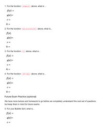 1. For the function isEmpty) above, what is ...
f(x) =
g(x)=
C =
k =
2. For the function num_occurences() above, what is...
f(x)
g(x)=
c =
k =
3. For the function c() above, what is...
f(x) =
g(x)=
c =
k =
4. For the function isPrime() above, what is...
f(æ) =
g(æ)=
с —
k =
Future Exam Practice (optional)
We have more lecture and homework to go before we completely understand this next set of questions,
but keep them in mind for future exams.
5. For your Bubble Sort, what is...
f(x) =
g(x)=
C =
