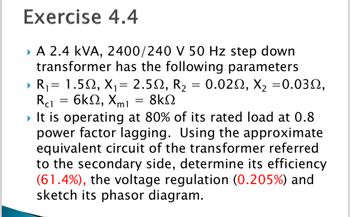 Exercise
4.4
▸ A 2.4 KVA, 2400/240 V 50 Hz step down
transformer has the following parameters
▶ R₁ = 1.50, X₁ = 2.5, R₂ = 0.02, X₂ =0.032,
= 6kQ2, Xml 8ΚΩ
Rc1
=
▸ It is operating at 80% of its rated load at 0.8
power factor lagging. Using the approximate
equivalent circuit of the transformer referred
to the secondary side, determine its efficiency
(61.4%), the voltage regulation ( 0.205%) and
sketch its phasor diagram.