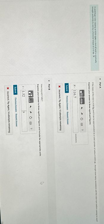 Part A
A centrifuge rotor rotating at 9200 rpm is shut off and is eventually
brought uniformly to rest by a frictional torque of 2 43 m - N
If the mass of the rotor is 4.68 kg and it can be approximated as a solid cylinder of radius 0.0400 m, through how many revolutions will the rotor turn before coming to rest?
Express your answer to three significant figures.
ΜΕ ΑΣΦ
N = 116.7
Submit
Previous Answers Request Answer
× Incorrect; Try Again; 13 attempts remaining
Part B
?
revolutions
How long will it take?
Express your answer to three significant figures and include the appropriate units.
HÅ
t = 1.52
Submit
S
Previous Answers Request Answer
?
× Incorrect; Try Again; 14 attempts remaining