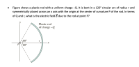 Figure shows a plastic rod with a uniform charge -Q. It is bent in a 120° circular arc of radius r and
symmetrically placed across an x axis with the origin at the center of curvature P of the rod. In terms
of Q and r, what is the electric field E due to the rod at point P?
Plastic rod
of charge -Q
60°
60°
