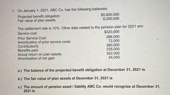 1. On January 1, 2021, ABC Co. has the following balances:
Projected benefit obligation
Fair value of plan assets
$5,600,000
8,000,000
The settlement rate is 10%. Other data related to the pension plan for 2021 are:
Service cost
Prior Service Cost
Amortization of prior service costs
Contributions
Benefits paid
Actual return on plan assets
Amortization of net gain
$320,000
288,000
72,000
360,000
335,000
352,000
24,000
a.) The balance of the projected benefit obligation at December 31, 2021 is
b.) The fair value of plan assets at December 31, 2021 is
c.) The amount of pension asset / liability ABC Co. would recognize at December 31,
2021 is