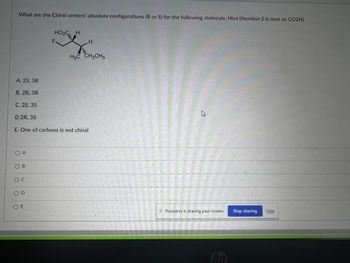 What are the Chiral centers' absolute configurations (R or S) for the following molecule. Hint (Number 2 is next to CO2H)
A. 2S, 3R
B. 2R, 3R
C. 2S, 3S
D.2R, 3S
O A
OB
O C
E. One of carbons is not chiral
OD
HO₂C H
OE
F
H
H3C CH₂CH3
B
Il Proctorio is sharing your screen.
ho
Stop sharing
Hide