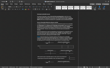 AutoSave OFF
Home Insert Draw
Paste
Page 47 of 95
Calibri
B I U
20
Design
V
v
16916 words
50
ab
X
2
V
Layout
X
Α Α΄
A
References
Aa ▾ A
Αν
English (United States)
Mailings
=
Review
V
V
W= Packet Lecture-4
View
12/31
싫
V
Accessibility: Investigate
Tell me
30,000
V
Estimating Uncollectible Accounts
An estimate of bad debts is made at the end of the accounting period to match the cost of
credit sales (bad debt expense) with the revenue credit sales allowed the company to record
during the period. The estimate is incorporated in the company's books through an ADJUSTING
ENTRY and the entry increases the allowance for uncollectible accounts and bad debt expense.
Saved to my Mac ✓
Percent of Receivables Method (an allowance method)
management estimates a percent of ending accounts receivable they expect to be uncollectible
the ending balance of the Allowance for Uncollectible Accounts (AUA) is determined based on
the estimate (% of uncollectible accounts x ending balance of A/R, "% of A/R"). Example:
Management estimates 5% of their $50,000 of remaining accounts receivables (ending balance)
to be uncollectible. Therefore, the ending balance in the AUA needs to be $2,500 (5% x
$50,000).
A/R
30,000
AaBb CcDdEe
record the adjusting entry to get the ending balance in the Allowance for uncollectible accounts
(AUA) to be equal to the amount computed (% of A/R). Example: The ending balance in the
AUA needs to be $2,500. Before the adjusting entry the balance is $200 credit. To get the
balance to be $2,500, an adjusting entry for $2,300 is needed.
Bad Debt Expense
1 JRC Normal
Practice At the end of the year, D Company's balance in the allowance for uncollectible
accounts (AUA) was $500 (credit) before adjusting entries. The balance in Accounts Receivable
is $30,000. The company estimates that 15% of the accounts will not be collectible. Prepare
the adjusting entry for uncollectible accounts using the precent of receivables method.
AaBbCcDdEe
A/R
Caption
AaBb CcDdF
Heading 1
What should D report as bad debt expense on their 12/31 Income Statement?
D would report net accounts receivable on their 12/31 Balance Sheet at:
Allowance for uncollectible accounts
500
Allowance for uncollectible accounts
500
$
Allowance for uncollectible accounts
AaBbCcDdE
Heading 2
AaBbCcDdE
Heading 3
Focus
AaBbCcDdE
Heading 4
E
Share
FB
I
Editing
Styles Dictate
Pane
Comments
E
Editor
100%