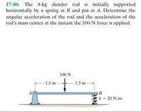 17-86. The 4-kg slender rod is initially supported
horizontally by a spring at B and pin at A. Determine the
angular acceleration of the rod and the acceleration of the
rod's mass center at the instant the 100-N force is applied.
100 N
-1.5 m-
1.5 m
A
k = 20 N/m
