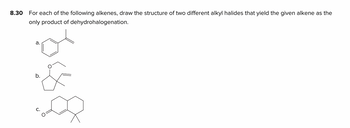 8.30
For each of the following alkenes, draw the structure of two different alkyl halides that yield the given alkene as the
only product of dehydrohalogenation.
a.
b.
EX
C.