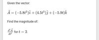 Given the vector:
A = (-5.8t2)î + (4.5t*)ĵ + (-5.9t)k
Find the magnitude of:
for t = 2.
dt2
