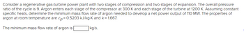 Consider a regenerative gas-turbine power plant with two stages of compression and two stages of expansion. The overall pressure
ratio of the cycle is 9. Argon enters each stage of the compressor at 300 K and each stage of the turbine at 1200 K. Assuming constant
specific heats, determine the minimum mass flow rate of argon needed to develop a net power output of 110 MW. The properties of
argon at room temperature are cp = 0.5203 kJ/kg-K and k = 1.667.
The minimum mass flow rate of argon is
kg/s.