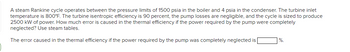 A steam Rankine cycle operates between the pressure limits of 1500 psia in the boiler and 4 psia in the condenser. The turbine inlet
temperature is 800°F. The turbine isentropic efficiency is 90 percent, the pump losses are negligible, and the cycle is sized to produce
2500 kW of power. How much error is caused in the thermal efficiency if the power required by the pump were completely
neglected? Use steam tables.
The error caused in the thermal efficiency if the power required by the pump was completely neglected is
%.