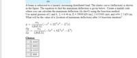 (b)
A beam is subjected to a linearly increasing distributed load. The elastic curve (deflection) is shown
in the figure. The equation to find the maximum deflection is given below. Create a matlab code
where you can calculate the maximum deflection (dy/dx=0) using the bisection method.
Use initial guesses of 1 and 4, L= 6.46 m, E = 59000 kN/cm2, I=35000 cm4, and w0= 2.5 kN/cm.
What will be the value of x (location of maximum deflection) after 14 bisection iteration?
wo
-23 +2L?x³ – L^x)
120EIL
dy
wo
(-5x4 + 6L²a² – Lª)
da
120EIL
Choices
1.4445
O 2.6001
O4.3335
O 2.889
