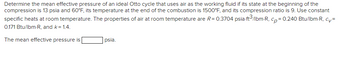 Determine the mean effective pressure of an ideal Otto cycle that uses air as the working fluid if its state at the beginning of the
compression is 13 psia and 60°F, its temperature at the end of the combustion is 1500°F, and its compression ratio is 9. Use constant
specific heats at room temperature. The properties of air at room temperature are R = 0.3704 psia-ft³/lbm-R, cp = 0.240 Btu/lbm-R, cv=
0.171 Btu/lbm-R, and k = 1.4.
The mean effective pressure is
psia.