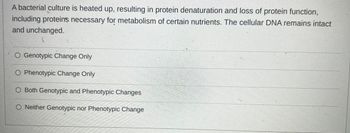 A bacterial culture is heated up, resulting in protein denaturation and loss of protein function, including proteins necessary for metabolism of certain nutrients. The cellular DNA remains intact and unchanged.

- Genotypic Change Only
- Phenotypic Change Only
- Both Genotypic and Phenotypic Changes
- Neither Genotypic nor Phenotypic Change

**Explanation:**

In this scenario, the bacterial culture experiences protein denaturation due to heat, affecting the structure and function of proteins. Since the cellular DNA remains unchanged, the genotype is unaffected. However, the phenotype, which includes the observable characteristics such as the ability to metabolize certain nutrients, is altered due to the loss of protein function. Therefore, this situation represents a phenotypic change only.