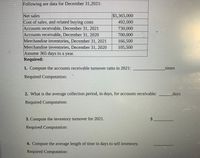 Following are data for December 31,2021:
Net sales
$5,365,000
Cost of sales, and related buying costs
Accounts receivable, December 31, 2021
Accounts receivable, December 31, 2020
Merchandise inventories, December 31, 2021
Merchandise inventories, December 31, 2020
492,000
730,000
700,000
166,500
105,500
Assume 365 days in a year.
Required:
1. Compute the accounts receivable turnover ratio in 2021:
times
Required Computation:
2. What is the average collection period, in days, for accounts receivable:
days
Required Computation:
3. Compute the inventory turnover for 2021.
Required Computation:
4. Compute the average length of time in days to sell inventory.
Required Computation:
%24
