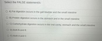 Select the FALSE statement/s:
O A) Fat digestion occurs in the gall bladder and the small intestine
O B) Protein digestion occurs in the stomach and in the small intestine
OC) Carbohydrate digestion occurs in the oral cavity, stomach and the small intestine
OD) Both A and B
OE) Both A and C