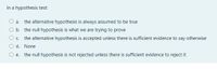 In a hypothesis test:
a. the alternative hypothesis is always assumed to be true
O b. the null hypothesis is what we are trying to prove
Oc. the alternative hypothesis is accepted unless there is sufficient evidence to say otherwise
O d. None
O e. the null hypothesis is not rejected unless there is sufficient evidence to reject it
