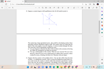 PDFps9.pdf
2
of 3
+
File | C:/Users/Wiam/Downloads/ps9.pdf
Q
LRAS
2) Suppose a country begins in full equilibrium in the AS-AD model at point A:
P
1
W
A
SRAJ
T
*
בר
The country has a large agricultural sector this could be a developing country where
agriculture still has substantial weight in GDP. The country relies on a large dam for
much of the water supply it uses for irrigation. A serious accident damages the dam.
The water flow will be substantially curtailed for years.
a) Use your diagram to illustrate the effect of the accident on the economy in the long
run. Make any assumptions you think are necessary.
b) You are a central banker in this country. What are your concerns? Do you worry
about YR? About P? If you were to adopt policies to address these concerns, is there
a tradeoff in terms of dealing with these two? Illustrate with your figure.
3) Suppose that the country in the problem above the one that suffers from the dam
accident is a Malthusian economy. That is, assume the Malthusian model holds (e.g.,
you could assume the country is entirely rather than primarily agricultural). Assume
that in this case, the accident is permanent the damage to the water supply will last
forever. Use a diagram to illustrate the consequences of this in the Malthusian model.
J
>
50
ENG
ا
الى
60
@
6:22 PM
12/6/2022
X
:
o
+
+