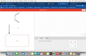 Chrome File Edit View History Bookmarks Profiles Tab Window Help
28 University of Roches X
Kinesis scolarship
app.101edu.co
Meliora! - FAOnline
UUU
.
olelebababal
Inbox (4) - isanche7 X
A
Neuromedicine -...
Drawing
O
Inbox - snivana24@ X
Neuromedicine -...
Food for Thought -
Study Abroad
×
Applying to Medic...
Problem 53 of 18
Atoms, Bonds
and Rings
JAN
A 28
Charges
Activity Stream
Draw or tap a new bond to see suggestions.
tv
Blueprint MCATⓇ...
X
Aktiv Chemistry
Practice Passages...
W
P
W
X
Q8
b Success Confirmatio X
Chemistry Bootca...
Undo
(x)
Remove
Reset
Done
▬▬
● Sat Jan 28 4:40 PM
6
+
>>
Submit
Drag To Pan
+