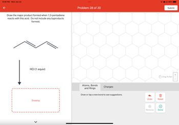 8:28 PM Mon Jan 23
←
Draw the major product formed when 1,3-pentadiene
reacts with this acid. Do not include any byproducts
formed.
HCI (1 equiv)
Drawing
Problem 28 of 20
Atoms, Bonds
and Rings
Charges
Draw or tap a new bond to see suggestions.
Undo
X
Reset
›
98%
Drag To Pan
Remove Done
Submit