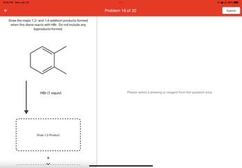 8:25 PM Mon Jan 23
←
Draw the major 1,2- and 1,4-addition products formed
when this diene reacts with HBr. Do not include any
byproducts formed.
HBr (1 equiv)
Draw 1,2-Product
+
Problem 18 of 20
Please select a drawing or reagent from the question area
98%
Submit