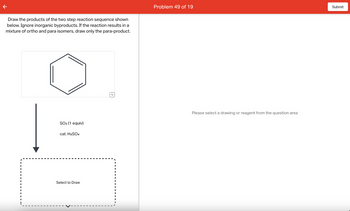 Draw the products of the two step reaction sequence shown
below. Ignore inorganic byproducts. If the reaction results in a
mixture of ortho and para isomers, draw only the para-product.
I
SO3 (1 equiv)
cat. H2SO4
Select to Draw
Problem 49 of 19
Please select a drawing or reagent from the question area
Submit