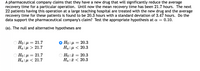 A pharmaceutical company claims that they have a new drug that will significantly reduce the average
recovery time for a particular operation. Until now the mean recovery time has been 21.7 hours. The next
22 patients having this operation at a large teaching hospital are treated with the new drug and the average
recovery time for these patients is found to be 20.3 hours with a standard deviation of 3.47 hours. Do the
data support the pharmaceutical company's claim? Test the appropriate hypothesis at a =
0.10.
(a). The null and alternative hypotheses are
Но: р — 21.7
Ha: µ > 21.7
O Ho : µ = 20.3
На:д < 20.3
Но: р — 21.7
На:и < 21.7
O Ho : = 20.3
Ha:ã < 20.3
