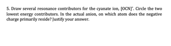 5. Draw several resonance contributors for the cyanate ion, [OCN]. Circle the two
lowest energy contributors. In the actual anion, on which atom does the negative
charge primarily reside? Justify your answer.