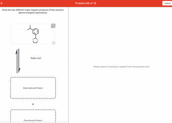 Draw the two different major organic products of this reaction.
Ignore inorganic byproducts.
to
TSOH, H₂O
Draw Carbonyl Product
+
Draw Alcohol Product
Q
Problem 98 of 18
Please select a drawing or reagent from the question area
Submit