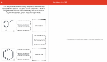 Draw the products and necessary reagents of the three step
retrosynthetic reaction sequence shown below. Use a dash or
wedge bond to indicate stereochemistry of substituents on
asymmetric centers, Ignore inorganic byproducts.
CI
NH₂
DO
LL
Select to Draw
10
Select to Draw I
Problem 45 of 19
Please select a drawing or reagent from the question area