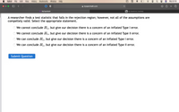 Safari
File
Edit
View
History
Bookmarks
Window
Help
Wed 8:16
A myopenmath.com
MyOpenMath
b My Questions | bartleby
A researcher finds a test statistic that falls in the rejection region; however, not all of the assumptions are
compeltely valid. Select the appropriate statement.
We cannot conclude H1, but give our decision there is a concern of an inflated Type I error.
We cannot conclude H1, but give our decision there is a concern of an inflated Type Il error.
We can conclude H1, but give our decision there is a concern of an inflated Type I error.
We can conclude H1, but give our decision there is a concern of an inflated Type Il error.
Submit Question
