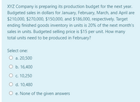 XYZ Company is preparing its production budget for the next year.
Budgeted sales in dollars for January, February, March, and April are
$210,000, $270,000, $150,000, and $186,000, respectively. Target
ending finished goods inventory in units is 20% of the next month's
sales in units. Budgeted selling price is $15 per unit. How many
total units need to be produced in February?
Select one:
О а. 20,500
O b. 16,400
О с. 10,250
O d. 10,480
O e. None of the given answers
