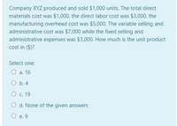 Company XYZ produced and sold $1,000 units. The total direct
materials cost was $1,000, the direct labor cost was $3,000, the
manufacturing overhead cost was $5,000. The variable selling and
administrative cost was $7,000 while the fixed selling and
administrative expenses was $3,000. How much is the unit product
cost in ($)?
Select one:
О а. 16
O b. 4
О с. 19
O d. None of the given answers
O e. 9
