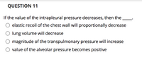 **Question 11**

If the value of the intrapleural pressure decreases, then the ____.

- ○ elastic recoil of the chest wall will proportionally decrease
- ○ lung volume will decrease
- ○ magnitude of the transpulmonary pressure will increase
- ○ value of the alveolar pressure becomes positive