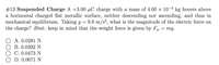 #13 Suspended Charge A +3.00 µC charge with a mass of 4.00 x 10-3 kg hovers above
a horizontal charged flat metallic surface, neither descending nor ascending, and thus in
mechanical equilibrium. Taking g =
the charge? Hint: keep in mind that the weight force is given by Fu
9.8 m/s², what is the magnitude of the electric force on
mg.
A. 0.0281 N
O B. 0.0392 N
C. 0.0473 N
D. 0.0671 N
