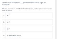 The bases are linked to the _ position of the 5 carbon sugar in a
nucleotide
Select an answer and submit. For keyboard navigation, use the up/down arrow keys to
select an answer.
a
a) 1'
b) 2'
с) 3'
d
d) none of the above
