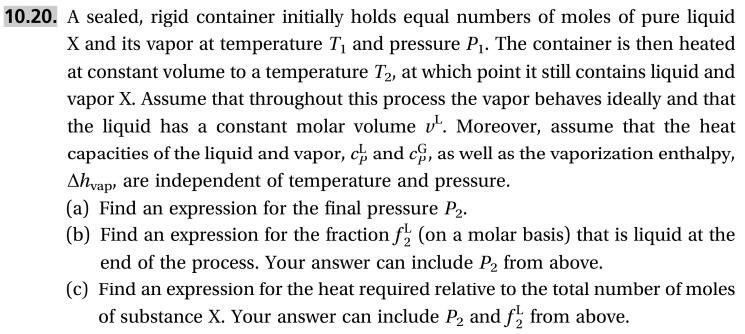 10.20. A sealed, rigid container initially holds equal numbers of moles of pure liquid
X and its vapor at temperature T and pressure P. The container is then heated
at constant volume to a temperature T2, at which point it still contains liquid and
vapor X. Assume that throughout this process the vapor behaves ideally and that
the liquid has a constant molar volume v. Moreover, assume that the heat
capacities of the liquid and vapor, ch and c,
Ahyap are independent of temperature and pressure
(a) Find an
(b) Find an expression for the fraction f (on a molar basis) that is liquid at the
end of the process. Your answer can include P2 from above.
(c) Find an expression for the heat required relative to the total number of moles
of substance X. Your answer can include P and f from above.
as well as the vaporization enthalpy
expression for the final pressure P2
