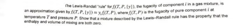 The Lewis-Randall "rule" for f(T, P, {y}), the fugacity of component i in a gas mixture, is
an approximation given by f(T, P, ty)syf(T, P), where f(T, P) is the fugacity of pure component i at
temperature T and pressure P. Show that a mixture described by the Lewis-Randall rule has the property that the
enthalpy and volume of mixing are both zero.
