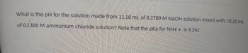 What is the pH for the solution made from 11.10 mL of 0.2780 M NaOH solution mixed with 70.20 mL
of 0.1300 M ammonium chloride solution? Note that the pKa for NH4+ is 9.241