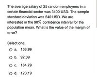 The average salary of 25 random employees in a
certain financial sector was 3400 USD. The sample
standard deviation was 540 USD. We are
interested in the 90% confidence interval for the
population mean. What is the value of the margin of
error?
Select one:
O a. 153.99
O b. 92.39
с. 184.79
O d. 123.19
