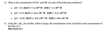 **12. What is the concentration of H₃O⁺ and OH⁻ for each of the following conditions?**

a. pH = 8.0  
   \[ [\text{H}_3\text{O}^+] = 1 \times 10^{-8} \, \text{M} \]  
   \[ [\text{OH}^-] = 1 \times 10^{-6} \, \text{M} \]  

b. pH = 6.50  
   \[ [\text{H}_3\text{O}^+] = 3.2 \times 10^{-7} \, \text{M} \]  
   \[ [\text{OH}^-] = 3.1 \times 10^{-8} \, \text{M} \]  

c. pH = 10.60  
   \[ [\text{H}_3\text{O}^+] = 2.5 \times 10^{-11} \, \text{M} \]  
   \[ [\text{OH}^-] = 4.0 \times 10^{-4} \, \text{M} \]  

**13. If the pH > pKₐ, for a buffer, which is larger, the concentration of the acid [HA] or the concentration of the base [A⁻].**  
Base form [A⁻]