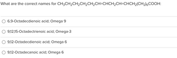 What are the correct names for CH3CH₂CH₂CH₂CH₂CH=CHCH₂CH=CHCH₂(CH₂)6COOH:
6,9-Octadecdienoic acid; Omega 9
9,12,15-Octadectrienoic acid; Omega-3
9,12-Octadecdienoic acid; Omega 6
9,12-Octadecanoic acid; Omega 6