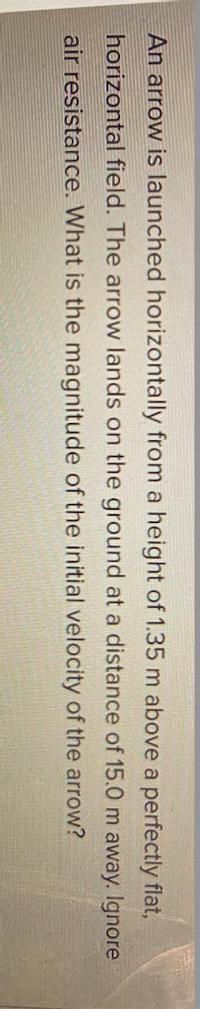 An arrow is launched horizontally from a height of 1.35 m above a perfectly flat,
horizontal field. The arrow lands on the ground at a distance of 15.0 m away. Ilgnore
air resistance. What is the magnitude of the initial velocity of the arrow?
