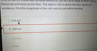 at jumps oTf a table with an initial velocity of 3.60 m/s at an angle of 40.0° above
horizontal and lands on the floor. The table is 1.00 m above the floor. Ignore air
resistance. Find the magnitude of the cat's velocity just before landing.
5.70 m/s
4.97 m/s
O 2.77 m/s
O O m/s
